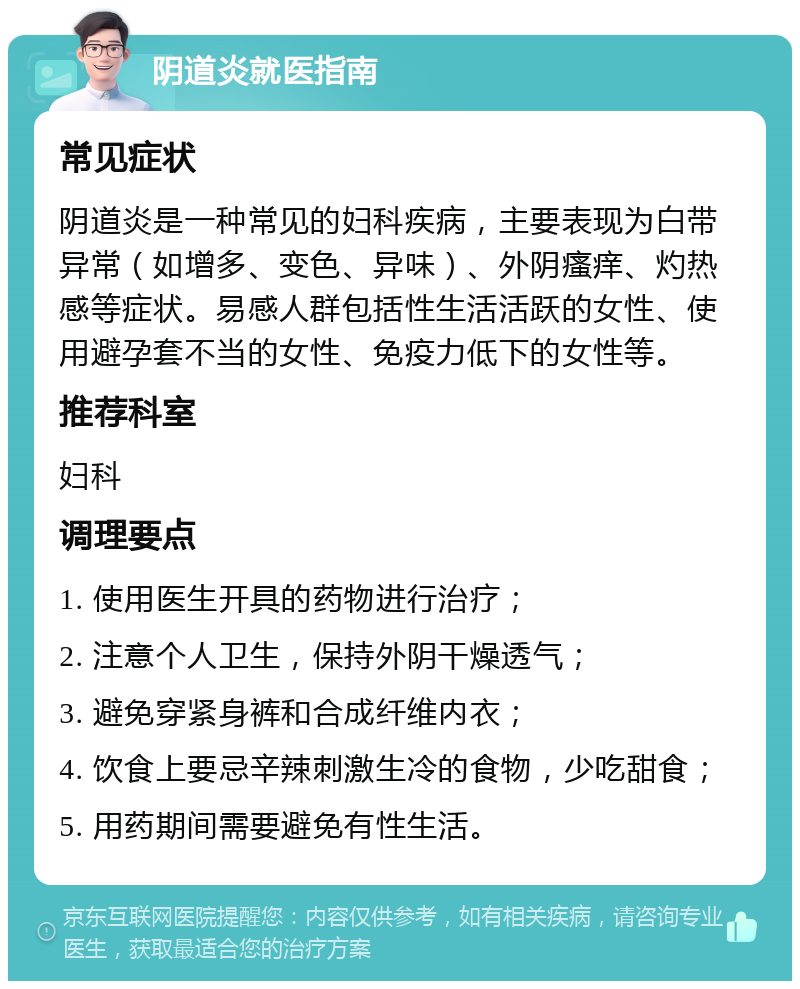 阴道炎就医指南 常见症状 阴道炎是一种常见的妇科疾病，主要表现为白带异常（如增多、变色、异味）、外阴瘙痒、灼热感等症状。易感人群包括性生活活跃的女性、使用避孕套不当的女性、免疫力低下的女性等。 推荐科室 妇科 调理要点 1. 使用医生开具的药物进行治疗； 2. 注意个人卫生，保持外阴干燥透气； 3. 避免穿紧身裤和合成纤维内衣； 4. 饮食上要忌辛辣刺激生冷的食物，少吃甜食； 5. 用药期间需要避免有性生活。