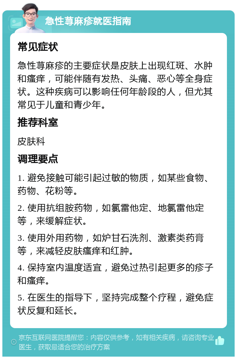 急性荨麻疹就医指南 常见症状 急性荨麻疹的主要症状是皮肤上出现红斑、水肿和瘙痒，可能伴随有发热、头痛、恶心等全身症状。这种疾病可以影响任何年龄段的人，但尤其常见于儿童和青少年。 推荐科室 皮肤科 调理要点 1. 避免接触可能引起过敏的物质，如某些食物、药物、花粉等。 2. 使用抗组胺药物，如氯雷他定、地氯雷他定等，来缓解症状。 3. 使用外用药物，如炉甘石洗剂、激素类药膏等，来减轻皮肤瘙痒和红肿。 4. 保持室内温度适宜，避免过热引起更多的疹子和瘙痒。 5. 在医生的指导下，坚持完成整个疗程，避免症状反复和延长。