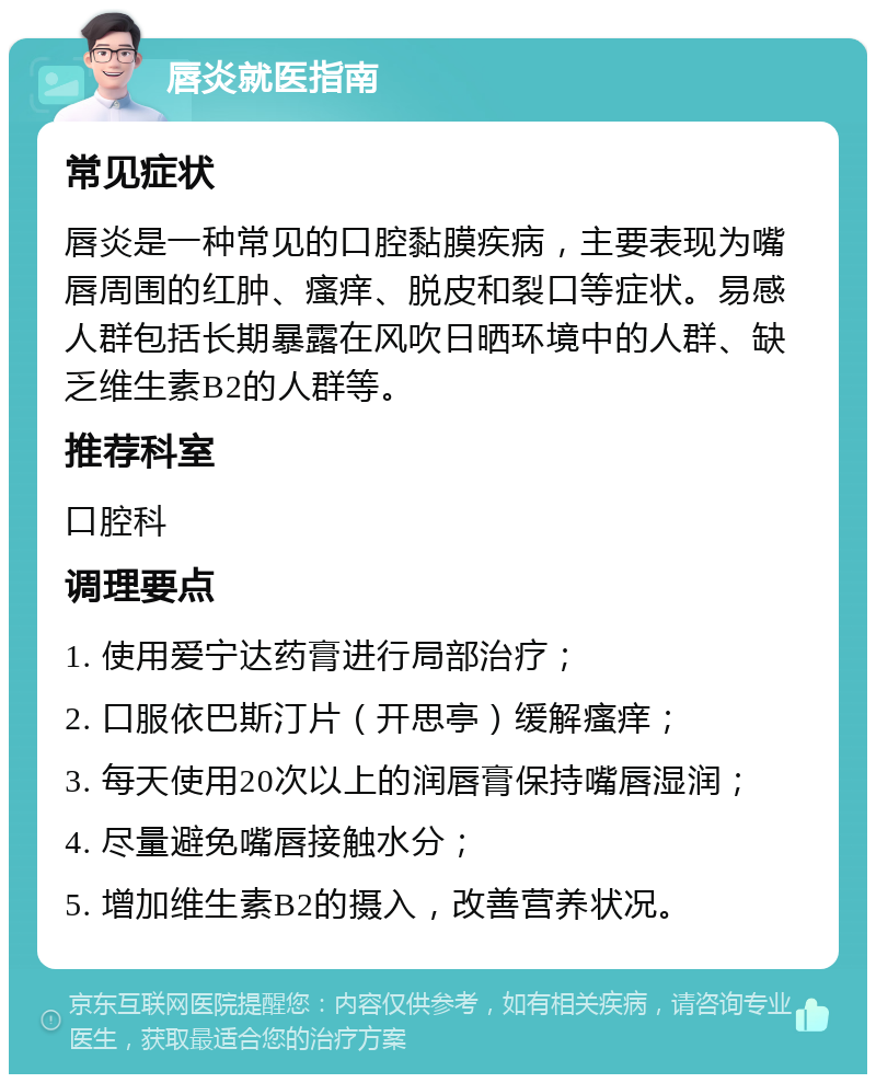 唇炎就医指南 常见症状 唇炎是一种常见的口腔黏膜疾病，主要表现为嘴唇周围的红肿、瘙痒、脱皮和裂口等症状。易感人群包括长期暴露在风吹日晒环境中的人群、缺乏维生素B2的人群等。 推荐科室 口腔科 调理要点 1. 使用爱宁达药膏进行局部治疗； 2. 口服依巴斯汀片（开思亭）缓解瘙痒； 3. 每天使用20次以上的润唇膏保持嘴唇湿润； 4. 尽量避免嘴唇接触水分； 5. 增加维生素B2的摄入，改善营养状况。