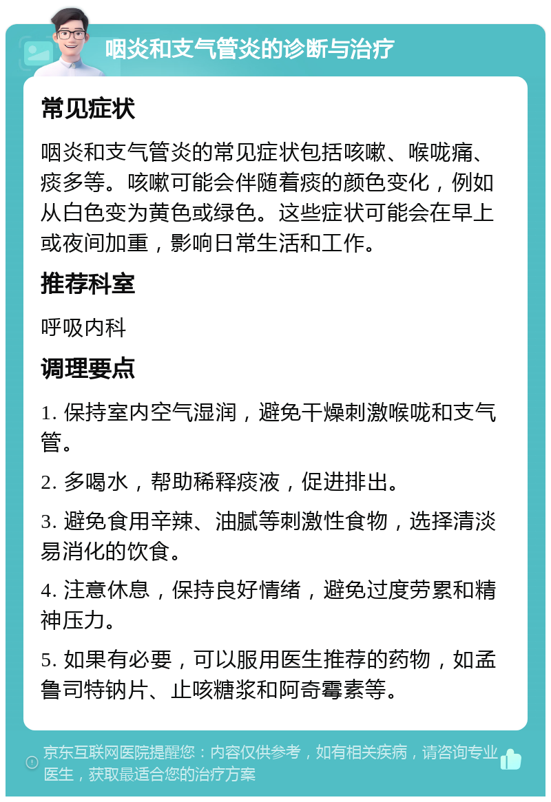 咽炎和支气管炎的诊断与治疗 常见症状 咽炎和支气管炎的常见症状包括咳嗽、喉咙痛、痰多等。咳嗽可能会伴随着痰的颜色变化，例如从白色变为黄色或绿色。这些症状可能会在早上或夜间加重，影响日常生活和工作。 推荐科室 呼吸内科 调理要点 1. 保持室内空气湿润，避免干燥刺激喉咙和支气管。 2. 多喝水，帮助稀释痰液，促进排出。 3. 避免食用辛辣、油腻等刺激性食物，选择清淡易消化的饮食。 4. 注意休息，保持良好情绪，避免过度劳累和精神压力。 5. 如果有必要，可以服用医生推荐的药物，如孟鲁司特钠片、止咳糖浆和阿奇霉素等。