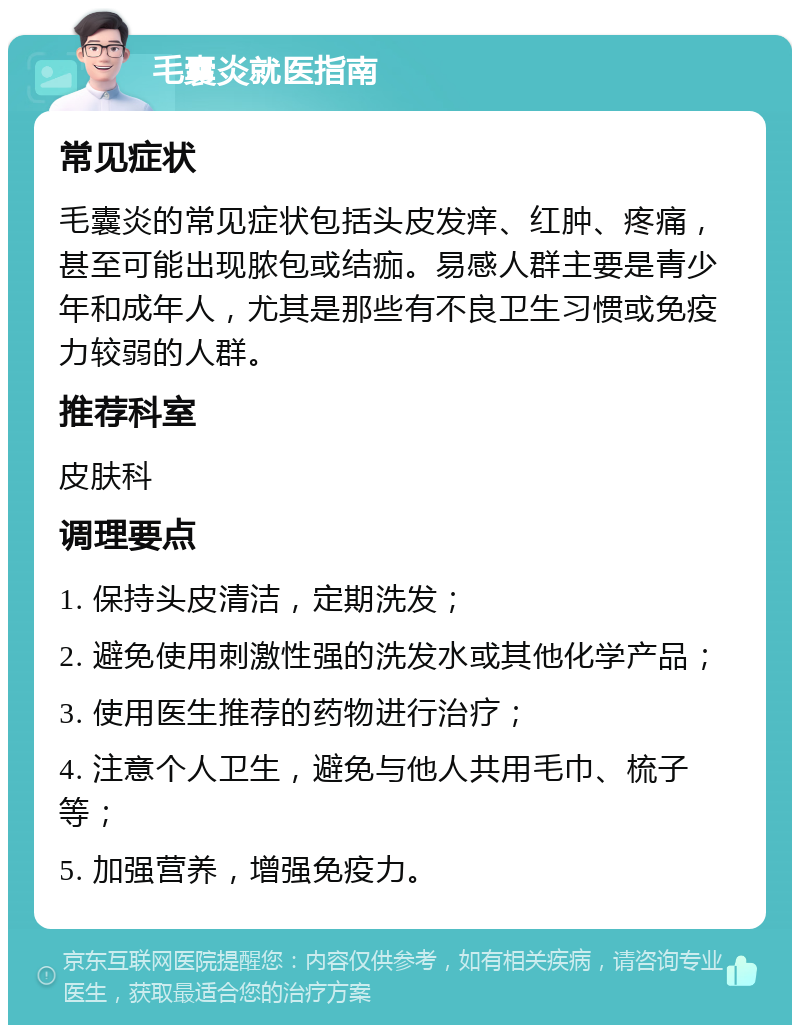 毛囊炎就医指南 常见症状 毛囊炎的常见症状包括头皮发痒、红肿、疼痛，甚至可能出现脓包或结痂。易感人群主要是青少年和成年人，尤其是那些有不良卫生习惯或免疫力较弱的人群。 推荐科室 皮肤科 调理要点 1. 保持头皮清洁，定期洗发； 2. 避免使用刺激性强的洗发水或其他化学产品； 3. 使用医生推荐的药物进行治疗； 4. 注意个人卫生，避免与他人共用毛巾、梳子等； 5. 加强营养，增强免疫力。