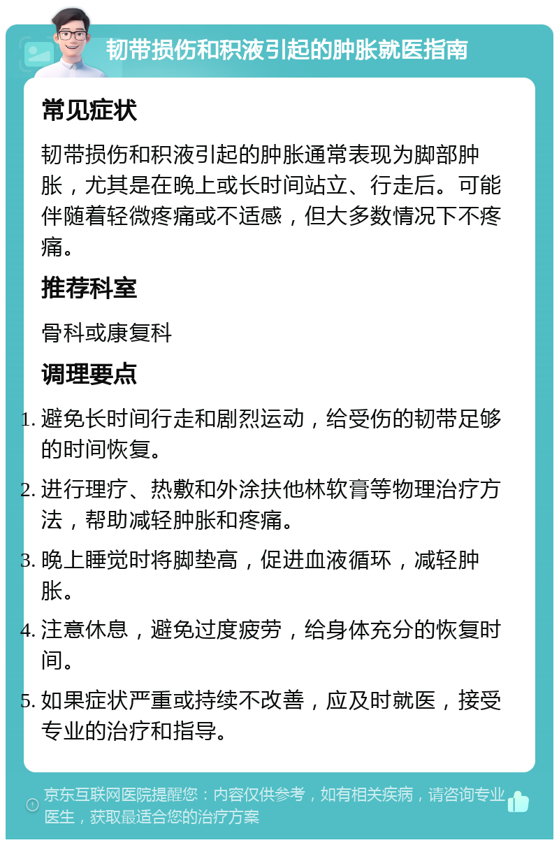 韧带损伤和积液引起的肿胀就医指南 常见症状 韧带损伤和积液引起的肿胀通常表现为脚部肿胀，尤其是在晚上或长时间站立、行走后。可能伴随着轻微疼痛或不适感，但大多数情况下不疼痛。 推荐科室 骨科或康复科 调理要点 避免长时间行走和剧烈运动，给受伤的韧带足够的时间恢复。 进行理疗、热敷和外涂扶他林软膏等物理治疗方法，帮助减轻肿胀和疼痛。 晚上睡觉时将脚垫高，促进血液循环，减轻肿胀。 注意休息，避免过度疲劳，给身体充分的恢复时间。 如果症状严重或持续不改善，应及时就医，接受专业的治疗和指导。