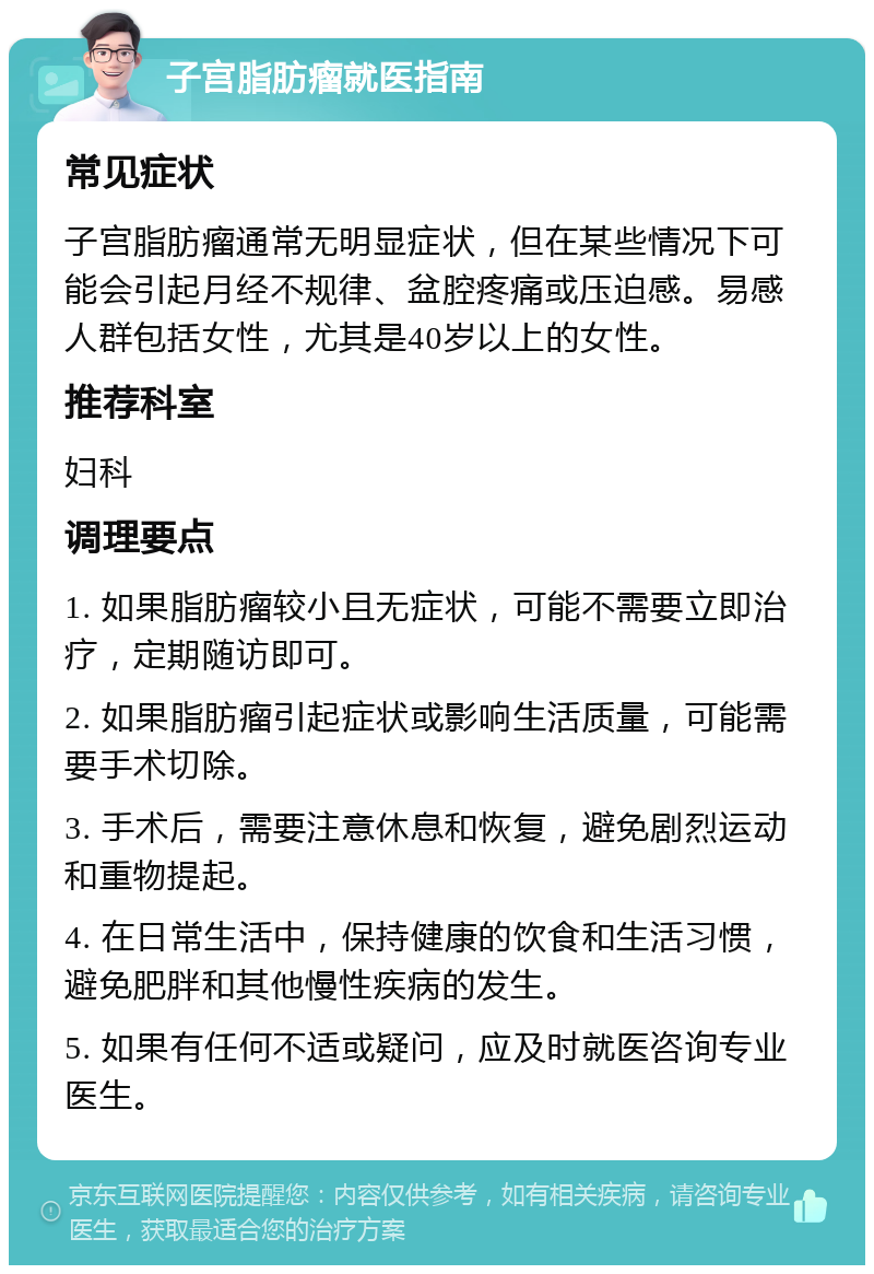 子宫脂肪瘤就医指南 常见症状 子宫脂肪瘤通常无明显症状，但在某些情况下可能会引起月经不规律、盆腔疼痛或压迫感。易感人群包括女性，尤其是40岁以上的女性。 推荐科室 妇科 调理要点 1. 如果脂肪瘤较小且无症状，可能不需要立即治疗，定期随访即可。 2. 如果脂肪瘤引起症状或影响生活质量，可能需要手术切除。 3. 手术后，需要注意休息和恢复，避免剧烈运动和重物提起。 4. 在日常生活中，保持健康的饮食和生活习惯，避免肥胖和其他慢性疾病的发生。 5. 如果有任何不适或疑问，应及时就医咨询专业医生。