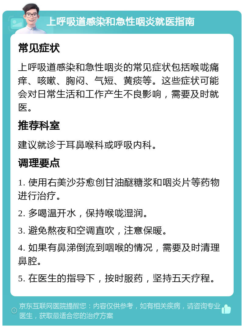 上呼吸道感染和急性咽炎就医指南 常见症状 上呼吸道感染和急性咽炎的常见症状包括喉咙痛痒、咳嗽、胸闷、气短、黄痰等。这些症状可能会对日常生活和工作产生不良影响，需要及时就医。 推荐科室 建议就诊于耳鼻喉科或呼吸内科。 调理要点 1. 使用右美沙芬愈创甘油醚糖浆和咽炎片等药物进行治疗。 2. 多喝温开水，保持喉咙湿润。 3. 避免熬夜和空调直吹，注意保暖。 4. 如果有鼻涕倒流到咽喉的情况，需要及时清理鼻腔。 5. 在医生的指导下，按时服药，坚持五天疗程。