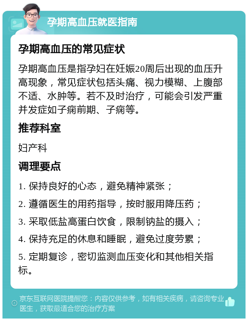 孕期高血压就医指南 孕期高血压的常见症状 孕期高血压是指孕妇在妊娠20周后出现的血压升高现象，常见症状包括头痛、视力模糊、上腹部不适、水肿等。若不及时治疗，可能会引发严重并发症如子痫前期、子痫等。 推荐科室 妇产科 调理要点 1. 保持良好的心态，避免精神紧张； 2. 遵循医生的用药指导，按时服用降压药； 3. 采取低盐高蛋白饮食，限制钠盐的摄入； 4. 保持充足的休息和睡眠，避免过度劳累； 5. 定期复诊，密切监测血压变化和其他相关指标。