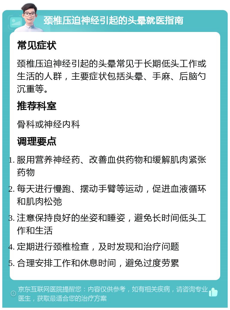 颈椎压迫神经引起的头晕就医指南 常见症状 颈椎压迫神经引起的头晕常见于长期低头工作或生活的人群，主要症状包括头晕、手麻、后脑勺沉重等。 推荐科室 骨科或神经内科 调理要点 服用营养神经药、改善血供药物和缓解肌肉紧张药物 每天进行慢跑、摆动手臂等运动，促进血液循环和肌肉松弛 注意保持良好的坐姿和睡姿，避免长时间低头工作和生活 定期进行颈椎检查，及时发现和治疗问题 合理安排工作和休息时间，避免过度劳累