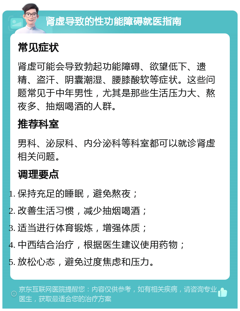 肾虚导致的性功能障碍就医指南 常见症状 肾虚可能会导致勃起功能障碍、欲望低下、遗精、盗汗、阴囊潮湿、腰膝酸软等症状。这些问题常见于中年男性，尤其是那些生活压力大、熬夜多、抽烟喝酒的人群。 推荐科室 男科、泌尿科、内分泌科等科室都可以就诊肾虚相关问题。 调理要点 保持充足的睡眠，避免熬夜； 改善生活习惯，减少抽烟喝酒； 适当进行体育锻炼，增强体质； 中西结合治疗，根据医生建议使用药物； 放松心态，避免过度焦虑和压力。