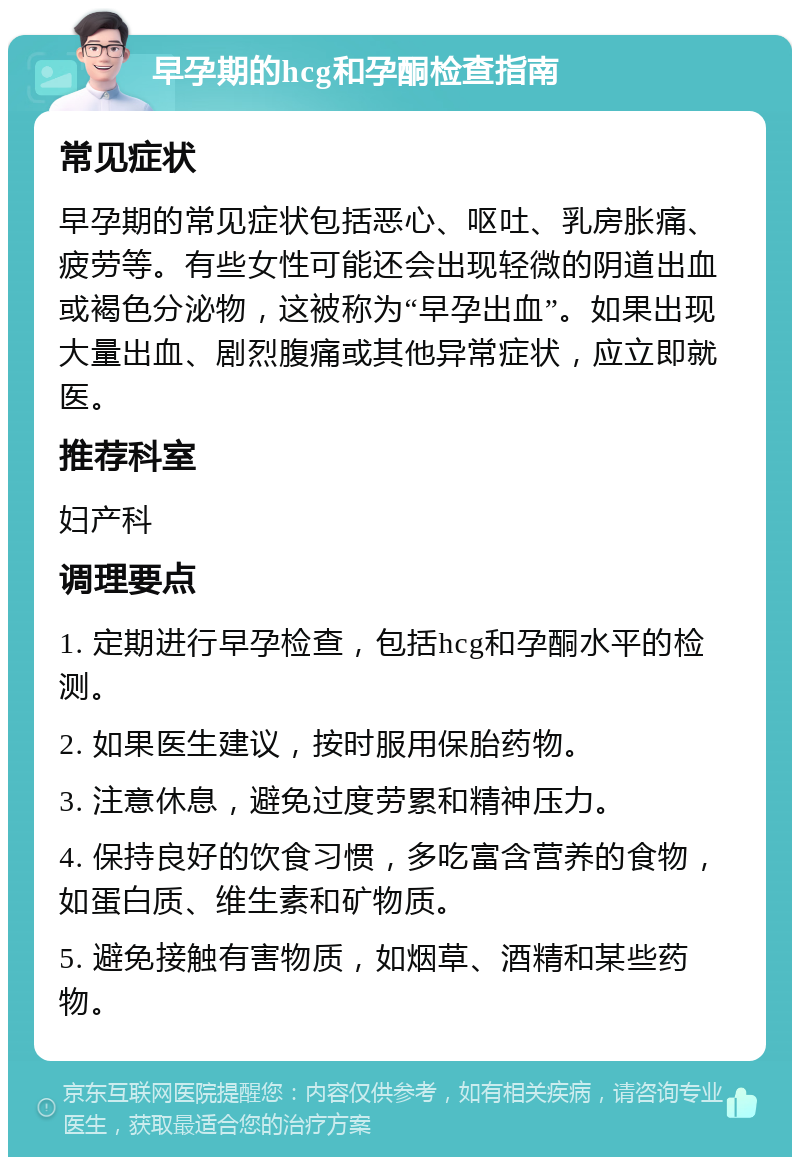 早孕期的hcg和孕酮检查指南 常见症状 早孕期的常见症状包括恶心、呕吐、乳房胀痛、疲劳等。有些女性可能还会出现轻微的阴道出血或褐色分泌物，这被称为“早孕出血”。如果出现大量出血、剧烈腹痛或其他异常症状，应立即就医。 推荐科室 妇产科 调理要点 1. 定期进行早孕检查，包括hcg和孕酮水平的检测。 2. 如果医生建议，按时服用保胎药物。 3. 注意休息，避免过度劳累和精神压力。 4. 保持良好的饮食习惯，多吃富含营养的食物，如蛋白质、维生素和矿物质。 5. 避免接触有害物质，如烟草、酒精和某些药物。