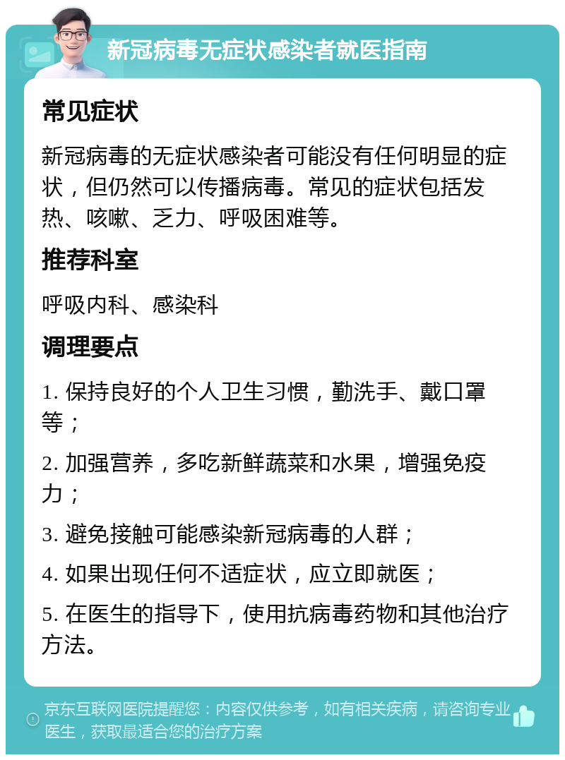 新冠病毒无症状感染者就医指南 常见症状 新冠病毒的无症状感染者可能没有任何明显的症状，但仍然可以传播病毒。常见的症状包括发热、咳嗽、乏力、呼吸困难等。 推荐科室 呼吸内科、感染科 调理要点 1. 保持良好的个人卫生习惯，勤洗手、戴口罩等； 2. 加强营养，多吃新鲜蔬菜和水果，增强免疫力； 3. 避免接触可能感染新冠病毒的人群； 4. 如果出现任何不适症状，应立即就医； 5. 在医生的指导下，使用抗病毒药物和其他治疗方法。