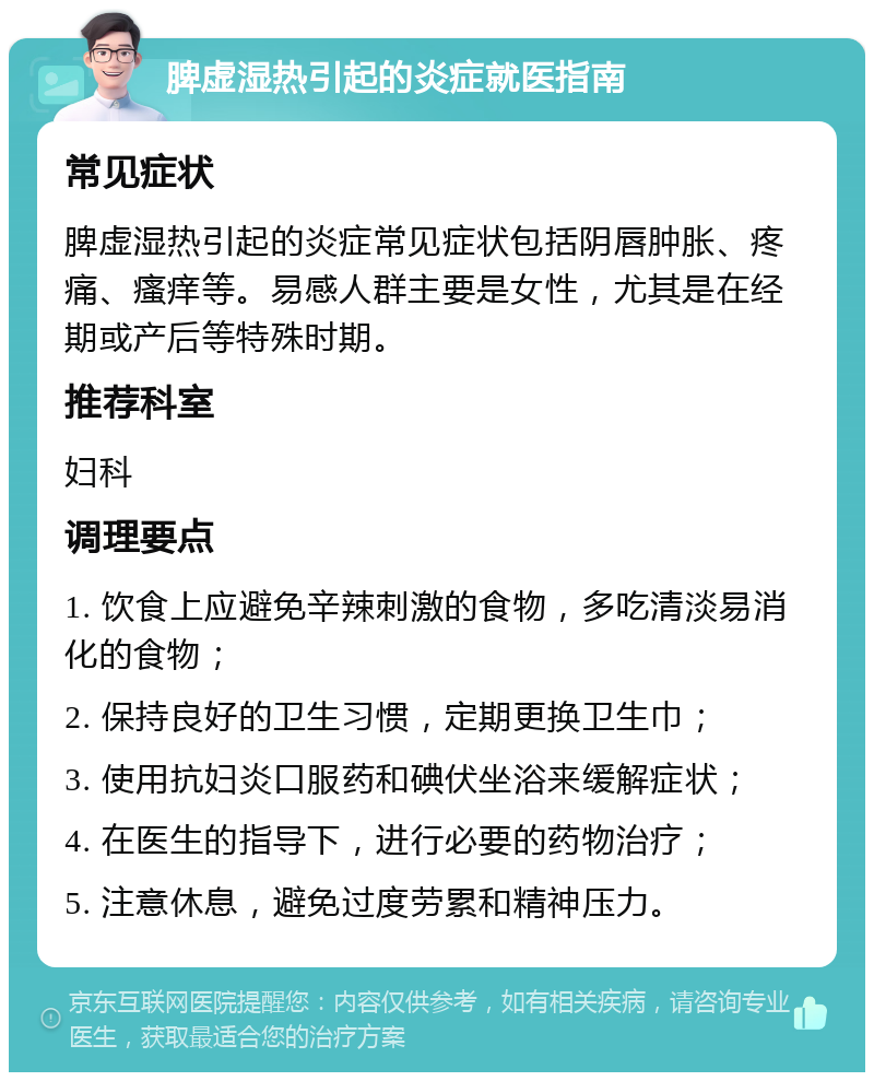 脾虚湿热引起的炎症就医指南 常见症状 脾虚湿热引起的炎症常见症状包括阴唇肿胀、疼痛、瘙痒等。易感人群主要是女性，尤其是在经期或产后等特殊时期。 推荐科室 妇科 调理要点 1. 饮食上应避免辛辣刺激的食物，多吃清淡易消化的食物； 2. 保持良好的卫生习惯，定期更换卫生巾； 3. 使用抗妇炎口服药和碘伏坐浴来缓解症状； 4. 在医生的指导下，进行必要的药物治疗； 5. 注意休息，避免过度劳累和精神压力。