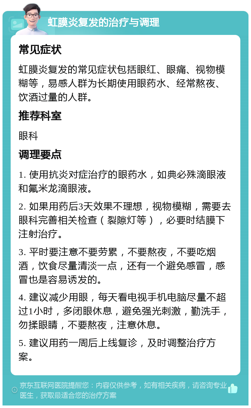 虹膜炎复发的治疗与调理 常见症状 虹膜炎复发的常见症状包括眼红、眼痛、视物模糊等，易感人群为长期使用眼药水、经常熬夜、饮酒过量的人群。 推荐科室 眼科 调理要点 1. 使用抗炎对症治疗的眼药水，如典必殊滴眼液和氟米龙滴眼液。 2. 如果用药后3天效果不理想，视物模糊，需要去眼科完善相关检查（裂隙灯等），必要时结膜下注射治疗。 3. 平时要注意不要劳累，不要熬夜，不要吃烟酒，饮食尽量清淡一点，还有一个避免感冒，感冒也是容易诱发的。 4. 建议减少用眼，每天看电视手机电脑尽量不超过1小时，多闭眼休息，避免强光刺激，勤洗手，勿揉眼睛，不要熬夜，注意休息。 5. 建议用药一周后上线复诊，及时调整治疗方案。