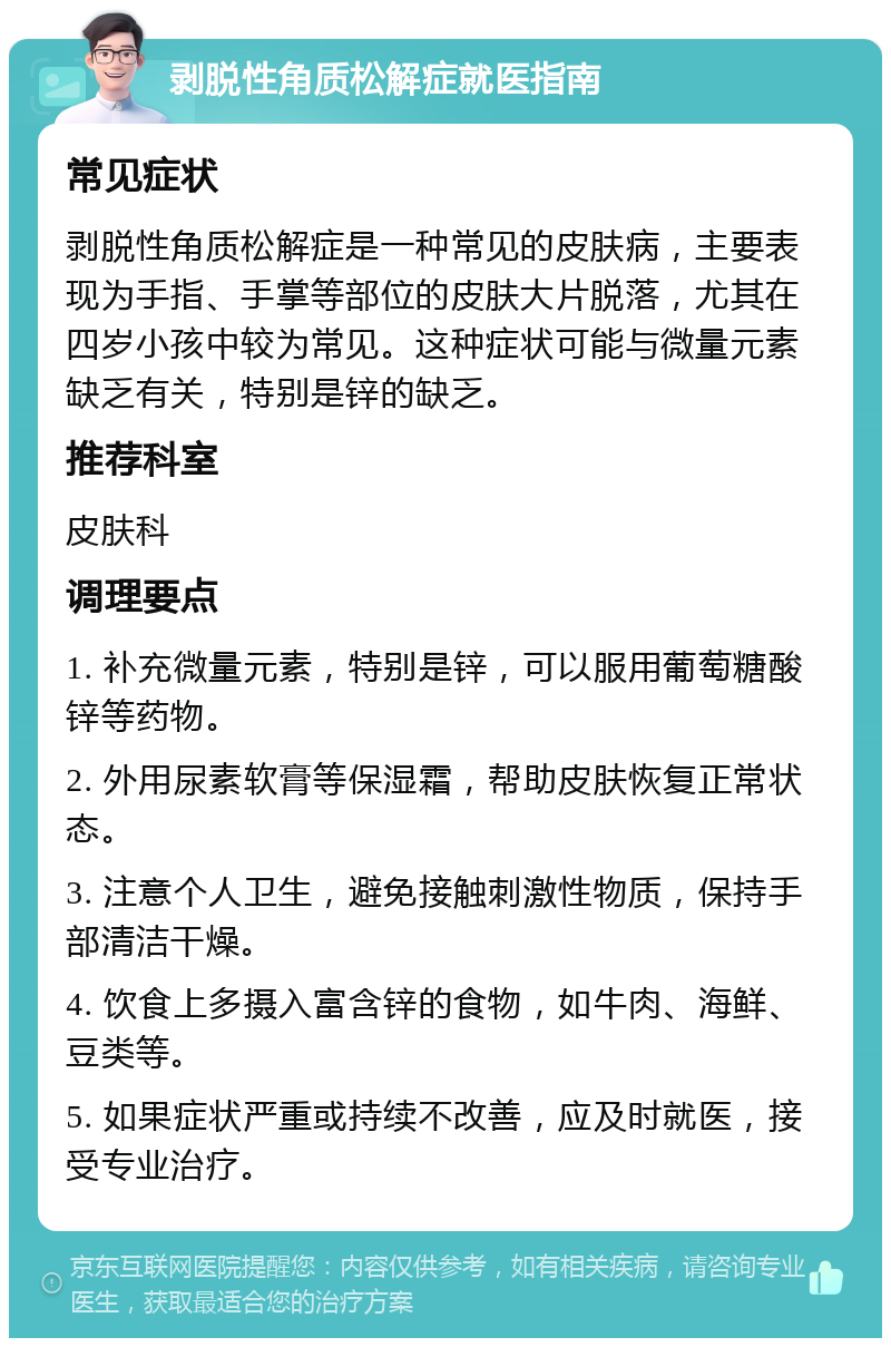 剥脱性角质松解症就医指南 常见症状 剥脱性角质松解症是一种常见的皮肤病，主要表现为手指、手掌等部位的皮肤大片脱落，尤其在四岁小孩中较为常见。这种症状可能与微量元素缺乏有关，特别是锌的缺乏。 推荐科室 皮肤科 调理要点 1. 补充微量元素，特别是锌，可以服用葡萄糖酸锌等药物。 2. 外用尿素软膏等保湿霜，帮助皮肤恢复正常状态。 3. 注意个人卫生，避免接触刺激性物质，保持手部清洁干燥。 4. 饮食上多摄入富含锌的食物，如牛肉、海鲜、豆类等。 5. 如果症状严重或持续不改善，应及时就医，接受专业治疗。