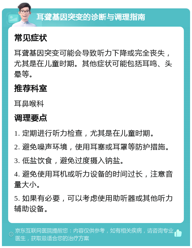 耳聋基因突变的诊断与调理指南 常见症状 耳聋基因突变可能会导致听力下降或完全丧失，尤其是在儿童时期。其他症状可能包括耳鸣、头晕等。 推荐科室 耳鼻喉科 调理要点 1. 定期进行听力检查，尤其是在儿童时期。 2. 避免噪声环境，使用耳塞或耳罩等防护措施。 3. 低盐饮食，避免过度摄入钠盐。 4. 避免使用耳机或听力设备的时间过长，注意音量大小。 5. 如果有必要，可以考虑使用助听器或其他听力辅助设备。