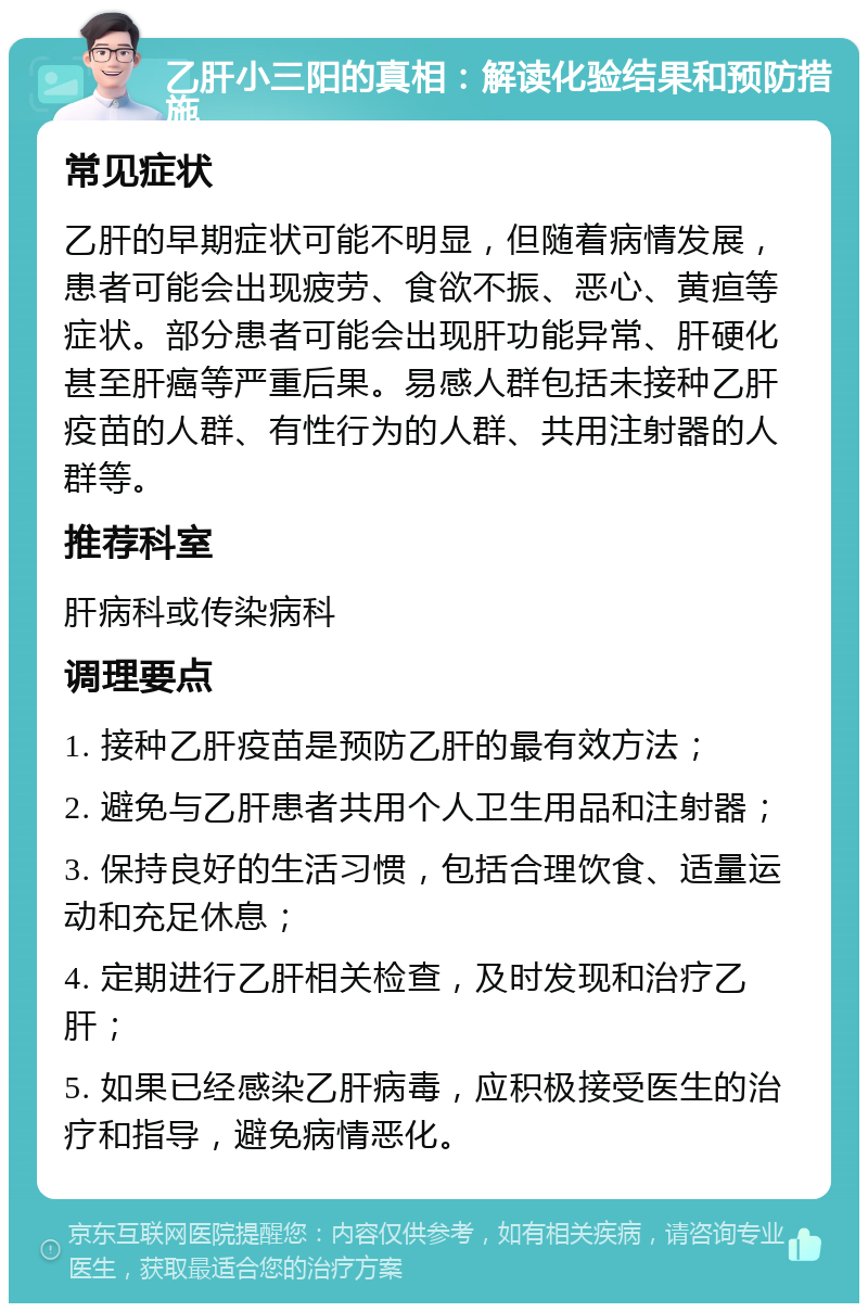 乙肝小三阳的真相：解读化验结果和预防措施 常见症状 乙肝的早期症状可能不明显，但随着病情发展，患者可能会出现疲劳、食欲不振、恶心、黄疸等症状。部分患者可能会出现肝功能异常、肝硬化甚至肝癌等严重后果。易感人群包括未接种乙肝疫苗的人群、有性行为的人群、共用注射器的人群等。 推荐科室 肝病科或传染病科 调理要点 1. 接种乙肝疫苗是预防乙肝的最有效方法； 2. 避免与乙肝患者共用个人卫生用品和注射器； 3. 保持良好的生活习惯，包括合理饮食、适量运动和充足休息； 4. 定期进行乙肝相关检查，及时发现和治疗乙肝； 5. 如果已经感染乙肝病毒，应积极接受医生的治疗和指导，避免病情恶化。