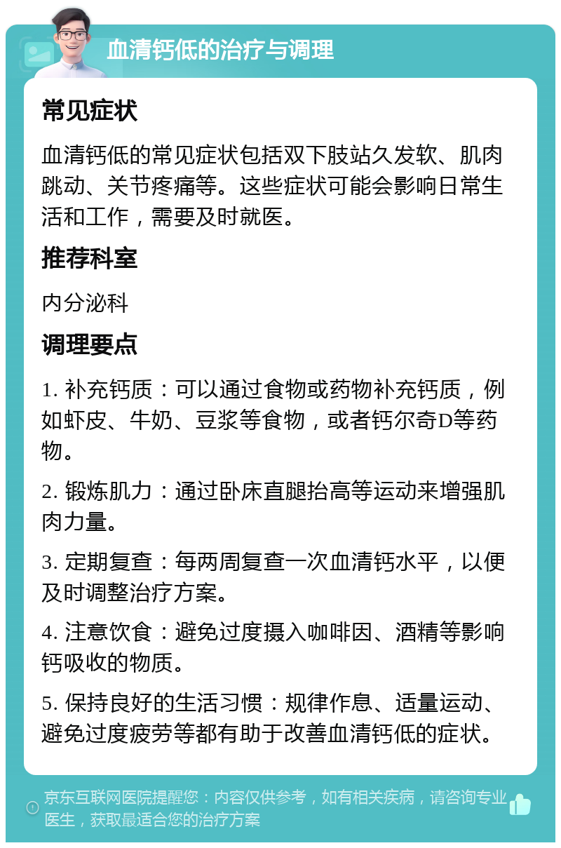 血清钙低的治疗与调理 常见症状 血清钙低的常见症状包括双下肢站久发软、肌肉跳动、关节疼痛等。这些症状可能会影响日常生活和工作，需要及时就医。 推荐科室 内分泌科 调理要点 1. 补充钙质：可以通过食物或药物补充钙质，例如虾皮、牛奶、豆浆等食物，或者钙尔奇D等药物。 2. 锻炼肌力：通过卧床直腿抬高等运动来增强肌肉力量。 3. 定期复查：每两周复查一次血清钙水平，以便及时调整治疗方案。 4. 注意饮食：避免过度摄入咖啡因、酒精等影响钙吸收的物质。 5. 保持良好的生活习惯：规律作息、适量运动、避免过度疲劳等都有助于改善血清钙低的症状。