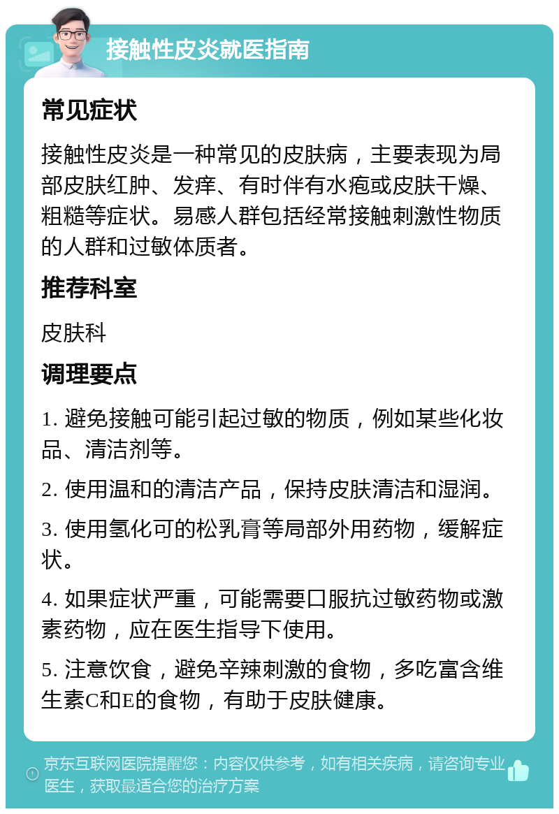 接触性皮炎就医指南 常见症状 接触性皮炎是一种常见的皮肤病，主要表现为局部皮肤红肿、发痒、有时伴有水疱或皮肤干燥、粗糙等症状。易感人群包括经常接触刺激性物质的人群和过敏体质者。 推荐科室 皮肤科 调理要点 1. 避免接触可能引起过敏的物质，例如某些化妆品、清洁剂等。 2. 使用温和的清洁产品，保持皮肤清洁和湿润。 3. 使用氢化可的松乳膏等局部外用药物，缓解症状。 4. 如果症状严重，可能需要口服抗过敏药物或激素药物，应在医生指导下使用。 5. 注意饮食，避免辛辣刺激的食物，多吃富含维生素C和E的食物，有助于皮肤健康。