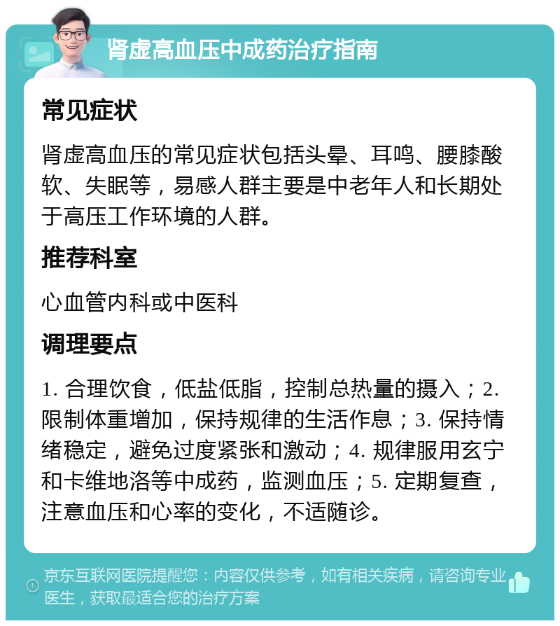 肾虚高血压中成药治疗指南 常见症状 肾虚高血压的常见症状包括头晕、耳鸣、腰膝酸软、失眠等，易感人群主要是中老年人和长期处于高压工作环境的人群。 推荐科室 心血管内科或中医科 调理要点 1. 合理饮食，低盐低脂，控制总热量的摄入；2. 限制体重增加，保持规律的生活作息；3. 保持情绪稳定，避免过度紧张和激动；4. 规律服用玄宁和卡维地洛等中成药，监测血压；5. 定期复查，注意血压和心率的变化，不适随诊。