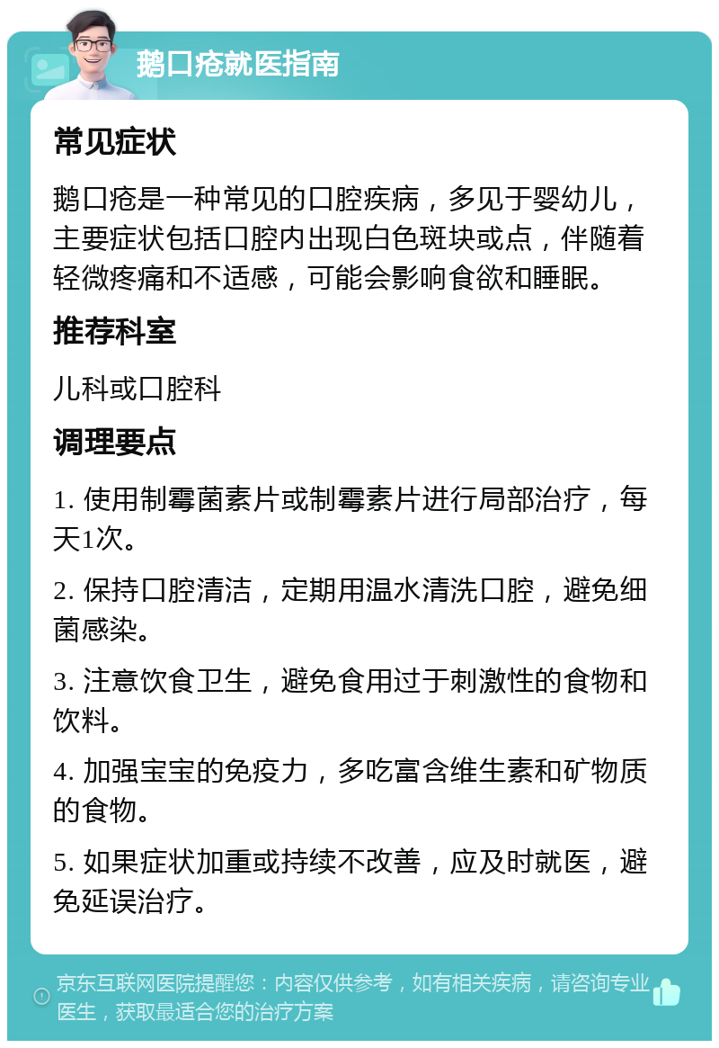 鹅口疮就医指南 常见症状 鹅口疮是一种常见的口腔疾病，多见于婴幼儿，主要症状包括口腔内出现白色斑块或点，伴随着轻微疼痛和不适感，可能会影响食欲和睡眠。 推荐科室 儿科或口腔科 调理要点 1. 使用制霉菌素片或制霉素片进行局部治疗，每天1次。 2. 保持口腔清洁，定期用温水清洗口腔，避免细菌感染。 3. 注意饮食卫生，避免食用过于刺激性的食物和饮料。 4. 加强宝宝的免疫力，多吃富含维生素和矿物质的食物。 5. 如果症状加重或持续不改善，应及时就医，避免延误治疗。