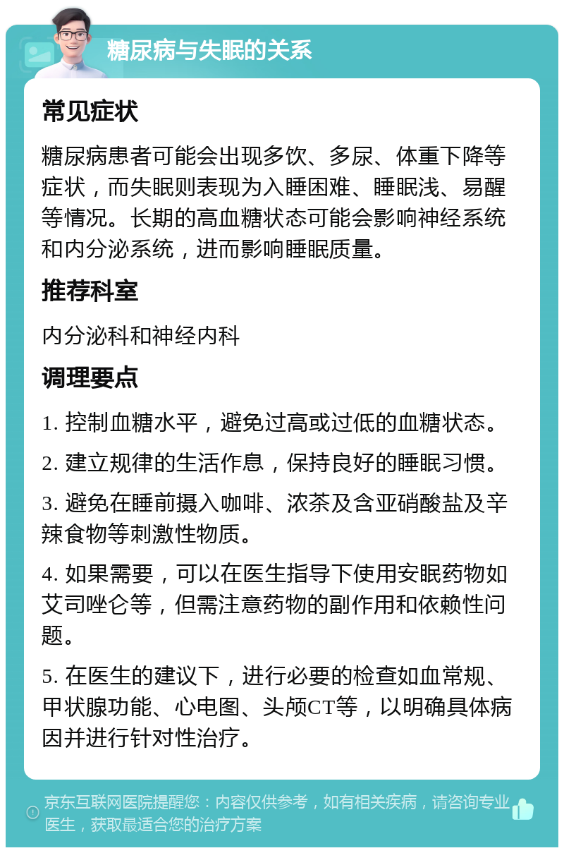 糖尿病与失眠的关系 常见症状 糖尿病患者可能会出现多饮、多尿、体重下降等症状，而失眠则表现为入睡困难、睡眠浅、易醒等情况。长期的高血糖状态可能会影响神经系统和内分泌系统，进而影响睡眠质量。 推荐科室 内分泌科和神经内科 调理要点 1. 控制血糖水平，避免过高或过低的血糖状态。 2. 建立规律的生活作息，保持良好的睡眠习惯。 3. 避免在睡前摄入咖啡、浓茶及含亚硝酸盐及辛辣食物等刺激性物质。 4. 如果需要，可以在医生指导下使用安眠药物如艾司唑仑等，但需注意药物的副作用和依赖性问题。 5. 在医生的建议下，进行必要的检查如血常规、甲状腺功能、心电图、头颅CT等，以明确具体病因并进行针对性治疗。