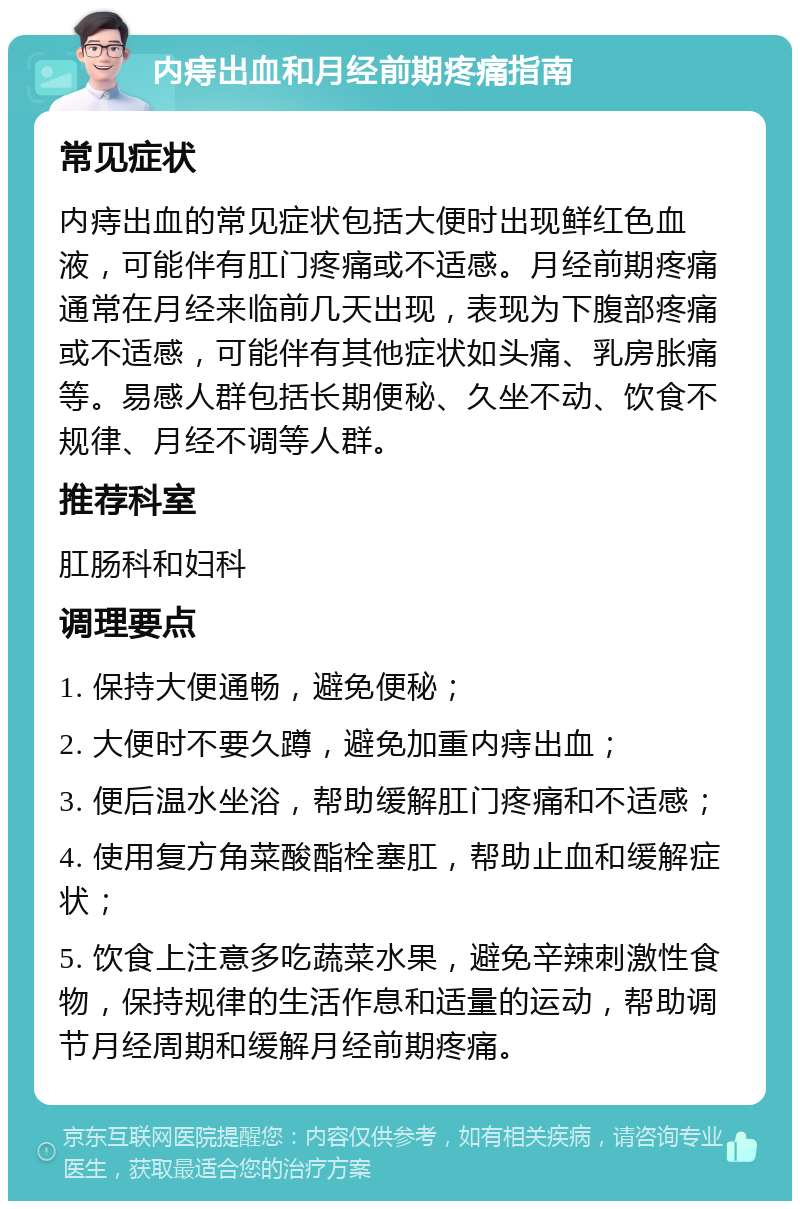 内痔出血和月经前期疼痛指南 常见症状 内痔出血的常见症状包括大便时出现鲜红色血液，可能伴有肛门疼痛或不适感。月经前期疼痛通常在月经来临前几天出现，表现为下腹部疼痛或不适感，可能伴有其他症状如头痛、乳房胀痛等。易感人群包括长期便秘、久坐不动、饮食不规律、月经不调等人群。 推荐科室 肛肠科和妇科 调理要点 1. 保持大便通畅，避免便秘； 2. 大便时不要久蹲，避免加重内痔出血； 3. 便后温水坐浴，帮助缓解肛门疼痛和不适感； 4. 使用复方角菜酸酯栓塞肛，帮助止血和缓解症状； 5. 饮食上注意多吃蔬菜水果，避免辛辣刺激性食物，保持规律的生活作息和适量的运动，帮助调节月经周期和缓解月经前期疼痛。