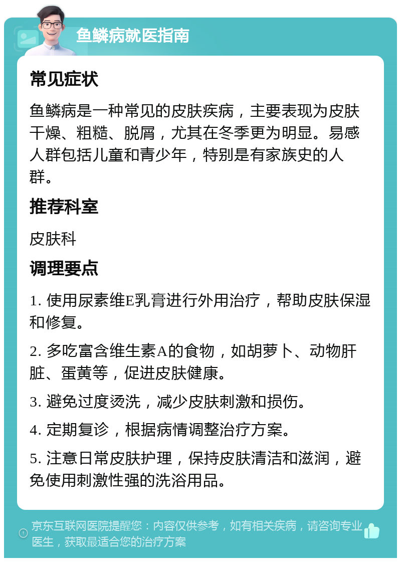 鱼鳞病就医指南 常见症状 鱼鳞病是一种常见的皮肤疾病，主要表现为皮肤干燥、粗糙、脱屑，尤其在冬季更为明显。易感人群包括儿童和青少年，特别是有家族史的人群。 推荐科室 皮肤科 调理要点 1. 使用尿素维E乳膏进行外用治疗，帮助皮肤保湿和修复。 2. 多吃富含维生素A的食物，如胡萝卜、动物肝脏、蛋黄等，促进皮肤健康。 3. 避免过度烫洗，减少皮肤刺激和损伤。 4. 定期复诊，根据病情调整治疗方案。 5. 注意日常皮肤护理，保持皮肤清洁和滋润，避免使用刺激性强的洗浴用品。