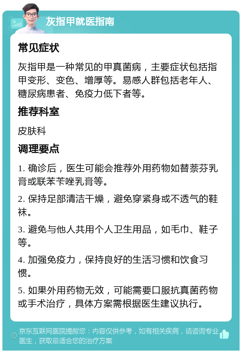 灰指甲就医指南 常见症状 灰指甲是一种常见的甲真菌病，主要症状包括指甲变形、变色、增厚等。易感人群包括老年人、糖尿病患者、免疫力低下者等。 推荐科室 皮肤科 调理要点 1. 确诊后，医生可能会推荐外用药物如替萘芬乳膏或联苯苄唑乳膏等。 2. 保持足部清洁干燥，避免穿紧身或不透气的鞋袜。 3. 避免与他人共用个人卫生用品，如毛巾、鞋子等。 4. 加强免疫力，保持良好的生活习惯和饮食习惯。 5. 如果外用药物无效，可能需要口服抗真菌药物或手术治疗，具体方案需根据医生建议执行。