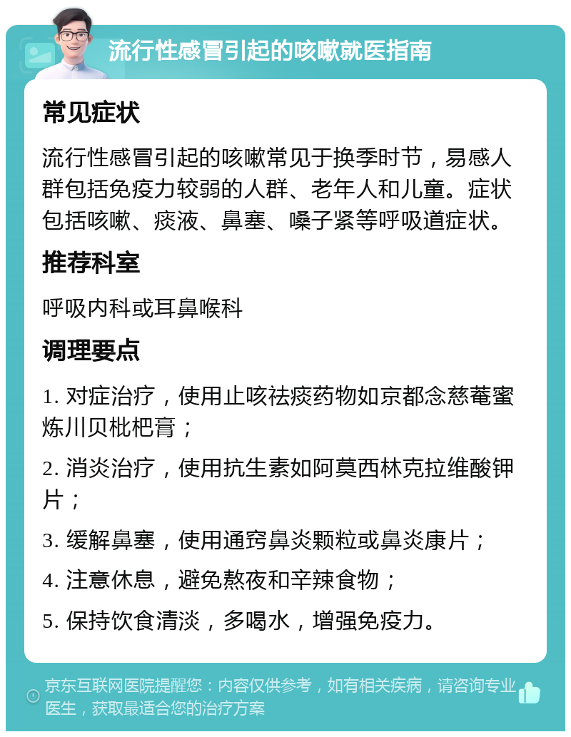 流行性感冒引起的咳嗽就医指南 常见症状 流行性感冒引起的咳嗽常见于换季时节，易感人群包括免疫力较弱的人群、老年人和儿童。症状包括咳嗽、痰液、鼻塞、嗓子紧等呼吸道症状。 推荐科室 呼吸内科或耳鼻喉科 调理要点 1. 对症治疗，使用止咳祛痰药物如京都念慈菴蜜炼川贝枇杷膏； 2. 消炎治疗，使用抗生素如阿莫西林克拉维酸钾片； 3. 缓解鼻塞，使用通窍鼻炎颗粒或鼻炎康片； 4. 注意休息，避免熬夜和辛辣食物； 5. 保持饮食清淡，多喝水，增强免疫力。