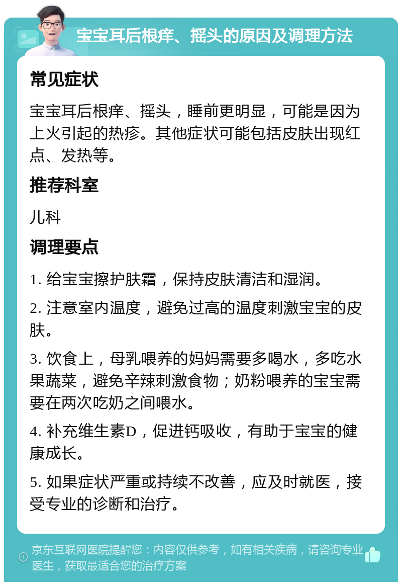 宝宝耳后根痒、摇头的原因及调理方法 常见症状 宝宝耳后根痒、摇头，睡前更明显，可能是因为上火引起的热疹。其他症状可能包括皮肤出现红点、发热等。 推荐科室 儿科 调理要点 1. 给宝宝擦护肤霜，保持皮肤清洁和湿润。 2. 注意室内温度，避免过高的温度刺激宝宝的皮肤。 3. 饮食上，母乳喂养的妈妈需要多喝水，多吃水果蔬菜，避免辛辣刺激食物；奶粉喂养的宝宝需要在两次吃奶之间喂水。 4. 补充维生素D，促进钙吸收，有助于宝宝的健康成长。 5. 如果症状严重或持续不改善，应及时就医，接受专业的诊断和治疗。