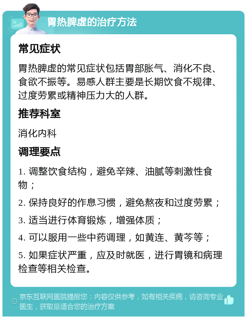 胃热脾虚的治疗方法 常见症状 胃热脾虚的常见症状包括胃部胀气、消化不良、食欲不振等。易感人群主要是长期饮食不规律、过度劳累或精神压力大的人群。 推荐科室 消化内科 调理要点 1. 调整饮食结构，避免辛辣、油腻等刺激性食物； 2. 保持良好的作息习惯，避免熬夜和过度劳累； 3. 适当进行体育锻炼，增强体质； 4. 可以服用一些中药调理，如黄连、黄芩等； 5. 如果症状严重，应及时就医，进行胃镜和病理检查等相关检查。