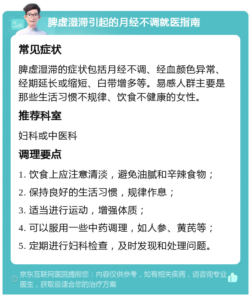 脾虚湿滞引起的月经不调就医指南 常见症状 脾虚湿滞的症状包括月经不调、经血颜色异常、经期延长或缩短、白带增多等。易感人群主要是那些生活习惯不规律、饮食不健康的女性。 推荐科室 妇科或中医科 调理要点 1. 饮食上应注意清淡，避免油腻和辛辣食物； 2. 保持良好的生活习惯，规律作息； 3. 适当进行运动，增强体质； 4. 可以服用一些中药调理，如人参、黄芪等； 5. 定期进行妇科检查，及时发现和处理问题。