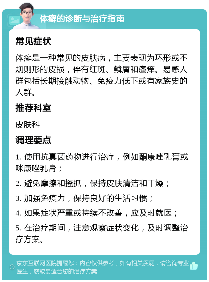 体癣的诊断与治疗指南 常见症状 体癣是一种常见的皮肤病，主要表现为环形或不规则形的皮损，伴有红斑、鳞屑和瘙痒。易感人群包括长期接触动物、免疫力低下或有家族史的人群。 推荐科室 皮肤科 调理要点 1. 使用抗真菌药物进行治疗，例如酮康唑乳膏或咪康唑乳膏； 2. 避免摩擦和搔抓，保持皮肤清洁和干燥； 3. 加强免疫力，保持良好的生活习惯； 4. 如果症状严重或持续不改善，应及时就医； 5. 在治疗期间，注意观察症状变化，及时调整治疗方案。