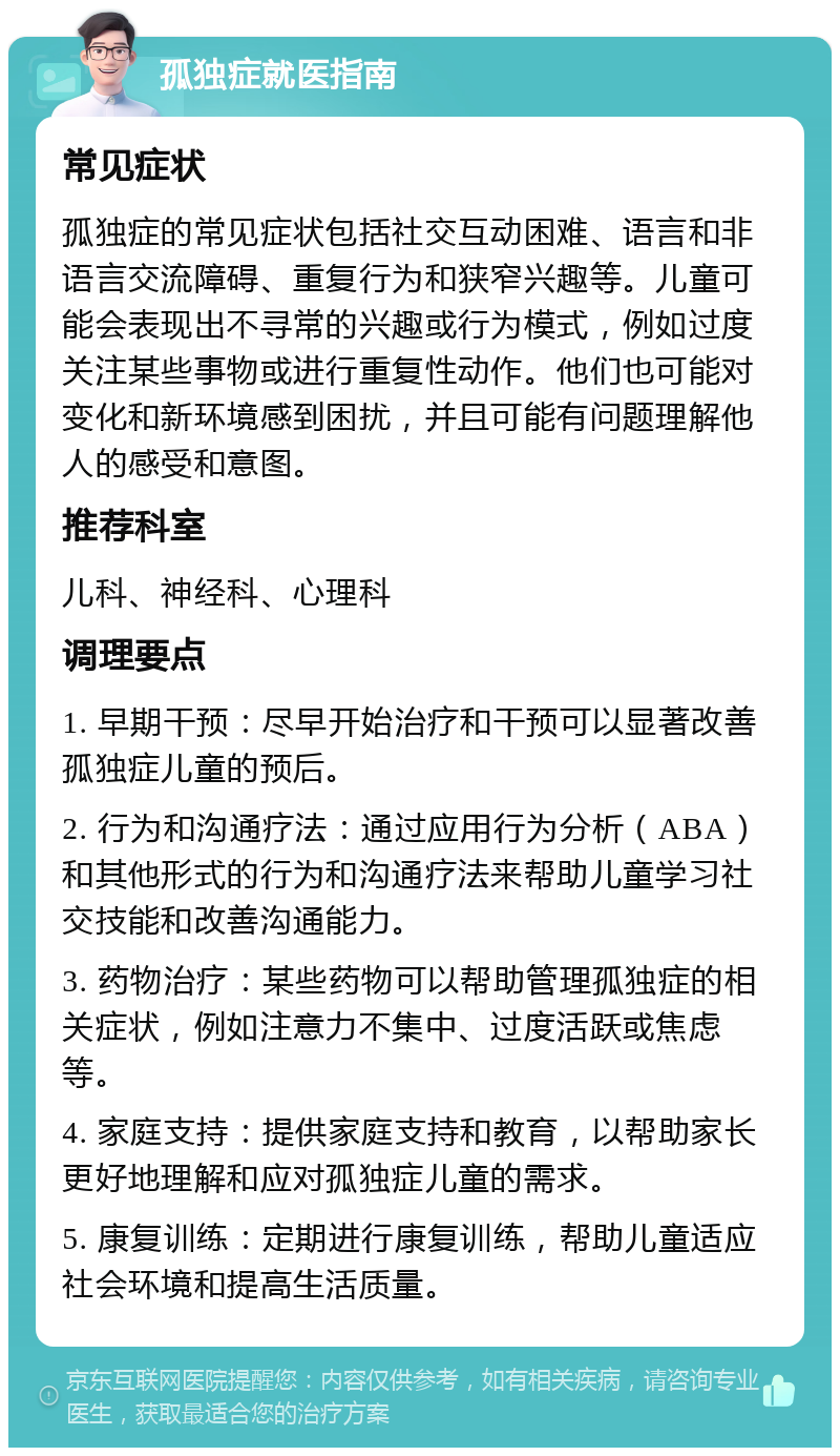 孤独症就医指南 常见症状 孤独症的常见症状包括社交互动困难、语言和非语言交流障碍、重复行为和狭窄兴趣等。儿童可能会表现出不寻常的兴趣或行为模式，例如过度关注某些事物或进行重复性动作。他们也可能对变化和新环境感到困扰，并且可能有问题理解他人的感受和意图。 推荐科室 儿科、神经科、心理科 调理要点 1. 早期干预：尽早开始治疗和干预可以显著改善孤独症儿童的预后。 2. 行为和沟通疗法：通过应用行为分析（ABA）和其他形式的行为和沟通疗法来帮助儿童学习社交技能和改善沟通能力。 3. 药物治疗：某些药物可以帮助管理孤独症的相关症状，例如注意力不集中、过度活跃或焦虑等。 4. 家庭支持：提供家庭支持和教育，以帮助家长更好地理解和应对孤独症儿童的需求。 5. 康复训练：定期进行康复训练，帮助儿童适应社会环境和提高生活质量。