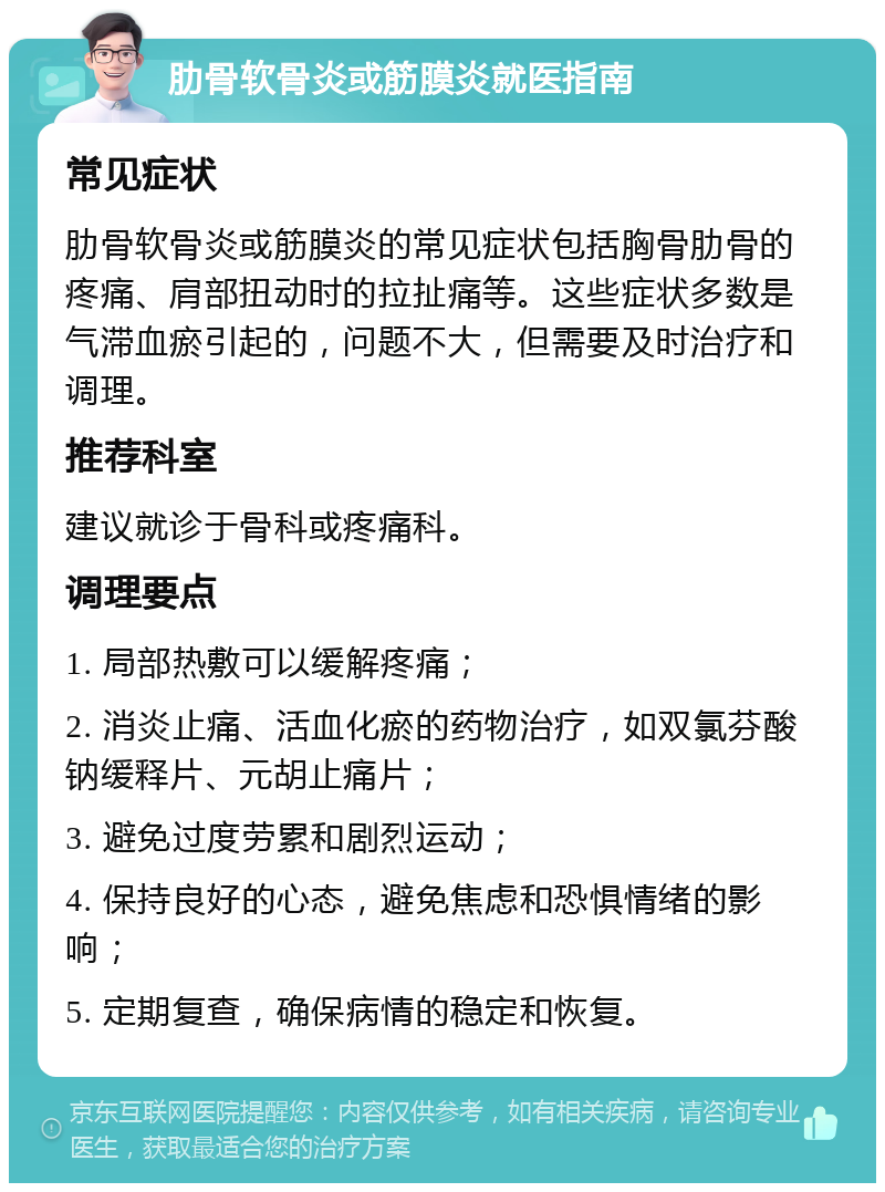 肋骨软骨炎或筋膜炎就医指南 常见症状 肋骨软骨炎或筋膜炎的常见症状包括胸骨肋骨的疼痛、肩部扭动时的拉扯痛等。这些症状多数是气滞血瘀引起的，问题不大，但需要及时治疗和调理。 推荐科室 建议就诊于骨科或疼痛科。 调理要点 1. 局部热敷可以缓解疼痛； 2. 消炎止痛、活血化瘀的药物治疗，如双氯芬酸钠缓释片、元胡止痛片； 3. 避免过度劳累和剧烈运动； 4. 保持良好的心态，避免焦虑和恐惧情绪的影响； 5. 定期复查，确保病情的稳定和恢复。