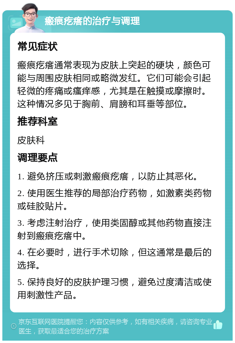 瘢痕疙瘩的治疗与调理 常见症状 瘢痕疙瘩通常表现为皮肤上突起的硬块，颜色可能与周围皮肤相同或略微发红。它们可能会引起轻微的疼痛或瘙痒感，尤其是在触摸或摩擦时。这种情况多见于胸前、肩膀和耳垂等部位。 推荐科室 皮肤科 调理要点 1. 避免挤压或刺激瘢痕疙瘩，以防止其恶化。 2. 使用医生推荐的局部治疗药物，如激素类药物或硅胶贴片。 3. 考虑注射治疗，使用类固醇或其他药物直接注射到瘢痕疙瘩中。 4. 在必要时，进行手术切除，但这通常是最后的选择。 5. 保持良好的皮肤护理习惯，避免过度清洁或使用刺激性产品。