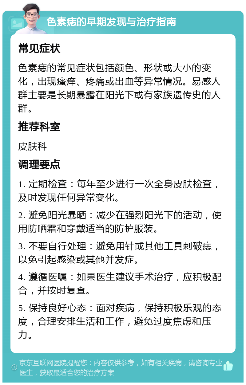 色素痣的早期发现与治疗指南 常见症状 色素痣的常见症状包括颜色、形状或大小的变化，出现瘙痒、疼痛或出血等异常情况。易感人群主要是长期暴露在阳光下或有家族遗传史的人群。 推荐科室 皮肤科 调理要点 1. 定期检查：每年至少进行一次全身皮肤检查，及时发现任何异常变化。 2. 避免阳光暴晒：减少在强烈阳光下的活动，使用防晒霜和穿戴适当的防护服装。 3. 不要自行处理：避免用针或其他工具刺破痣，以免引起感染或其他并发症。 4. 遵循医嘱：如果医生建议手术治疗，应积极配合，并按时复查。 5. 保持良好心态：面对疾病，保持积极乐观的态度，合理安排生活和工作，避免过度焦虑和压力。