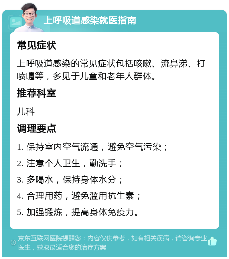 上呼吸道感染就医指南 常见症状 上呼吸道感染的常见症状包括咳嗽、流鼻涕、打喷嚏等，多见于儿童和老年人群体。 推荐科室 儿科 调理要点 1. 保持室内空气流通，避免空气污染； 2. 注意个人卫生，勤洗手； 3. 多喝水，保持身体水分； 4. 合理用药，避免滥用抗生素； 5. 加强锻炼，提高身体免疫力。