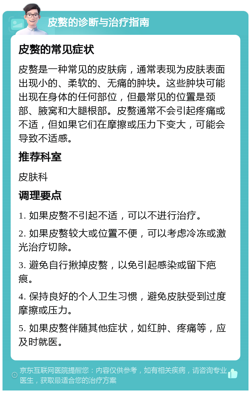 皮赘的诊断与治疗指南 皮赘的常见症状 皮赘是一种常见的皮肤病，通常表现为皮肤表面出现小的、柔软的、无痛的肿块。这些肿块可能出现在身体的任何部位，但最常见的位置是颈部、腋窝和大腿根部。皮赘通常不会引起疼痛或不适，但如果它们在摩擦或压力下变大，可能会导致不适感。 推荐科室 皮肤科 调理要点 1. 如果皮赘不引起不适，可以不进行治疗。 2. 如果皮赘较大或位置不便，可以考虑冷冻或激光治疗切除。 3. 避免自行揪掉皮赘，以免引起感染或留下疤痕。 4. 保持良好的个人卫生习惯，避免皮肤受到过度摩擦或压力。 5. 如果皮赘伴随其他症状，如红肿、疼痛等，应及时就医。