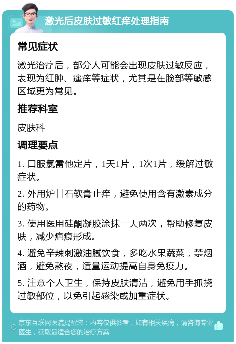 激光后皮肤过敏红痒处理指南 常见症状 激光治疗后，部分人可能会出现皮肤过敏反应，表现为红肿、瘙痒等症状，尤其是在脸部等敏感区域更为常见。 推荐科室 皮肤科 调理要点 1. 口服氯雷他定片，1天1片，1次1片，缓解过敏症状。 2. 外用炉甘石软膏止痒，避免使用含有激素成分的药物。 3. 使用医用硅酮凝胶涂抹一天两次，帮助修复皮肤，减少疤痕形成。 4. 避免辛辣刺激油腻饮食，多吃水果蔬菜，禁烟酒，避免熬夜，适量运动提高自身免疫力。 5. 注意个人卫生，保持皮肤清洁，避免用手抓挠过敏部位，以免引起感染或加重症状。