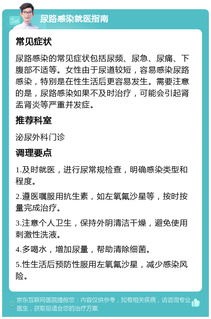 尿路感染就医指南 常见症状 尿路感染的常见症状包括尿频、尿急、尿痛、下腹部不适等。女性由于尿道较短，容易感染尿路感染，特别是在性生活后更容易发生。需要注意的是，尿路感染如果不及时治疗，可能会引起肾盂肾炎等严重并发症。 推荐科室 泌尿外科门诊 调理要点 1.及时就医，进行尿常规检查，明确感染类型和程度。 2.遵医嘱服用抗生素，如左氧氟沙星等，按时按量完成治疗。 3.注意个人卫生，保持外阴清洁干燥，避免使用刺激性洗液。 4.多喝水，增加尿量，帮助清除细菌。 5.性生活后预防性服用左氧氟沙星，减少感染风险。