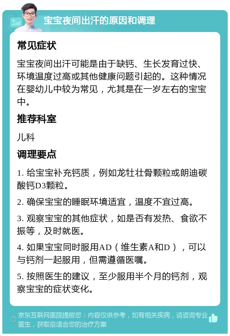 宝宝夜间出汗的原因和调理 常见症状 宝宝夜间出汗可能是由于缺钙、生长发育过快、环境温度过高或其他健康问题引起的。这种情况在婴幼儿中较为常见，尤其是在一岁左右的宝宝中。 推荐科室 儿科 调理要点 1. 给宝宝补充钙质，例如龙牡壮骨颗粒或朗迪碳酸钙D3颗粒。 2. 确保宝宝的睡眠环境适宜，温度不宜过高。 3. 观察宝宝的其他症状，如是否有发热、食欲不振等，及时就医。 4. 如果宝宝同时服用AD（维生素A和D），可以与钙剂一起服用，但需遵循医嘱。 5. 按照医生的建议，至少服用半个月的钙剂，观察宝宝的症状变化。