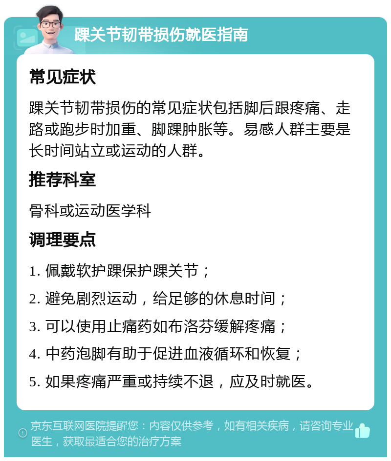 踝关节韧带损伤就医指南 常见症状 踝关节韧带损伤的常见症状包括脚后跟疼痛、走路或跑步时加重、脚踝肿胀等。易感人群主要是长时间站立或运动的人群。 推荐科室 骨科或运动医学科 调理要点 1. 佩戴软护踝保护踝关节； 2. 避免剧烈运动，给足够的休息时间； 3. 可以使用止痛药如布洛芬缓解疼痛； 4. 中药泡脚有助于促进血液循环和恢复； 5. 如果疼痛严重或持续不退，应及时就医。