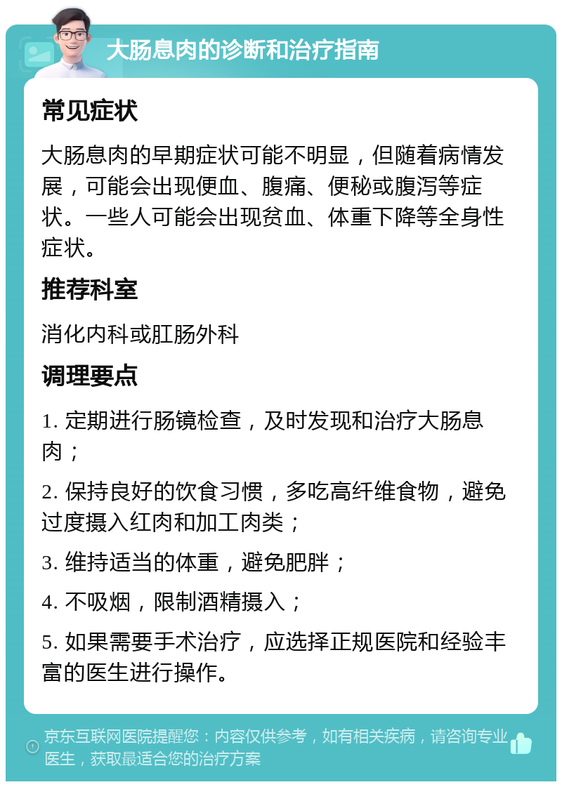 大肠息肉的诊断和治疗指南 常见症状 大肠息肉的早期症状可能不明显，但随着病情发展，可能会出现便血、腹痛、便秘或腹泻等症状。一些人可能会出现贫血、体重下降等全身性症状。 推荐科室 消化内科或肛肠外科 调理要点 1. 定期进行肠镜检查，及时发现和治疗大肠息肉； 2. 保持良好的饮食习惯，多吃高纤维食物，避免过度摄入红肉和加工肉类； 3. 维持适当的体重，避免肥胖； 4. 不吸烟，限制酒精摄入； 5. 如果需要手术治疗，应选择正规医院和经验丰富的医生进行操作。