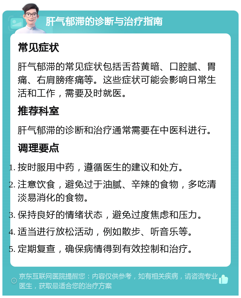 肝气郁滞的诊断与治疗指南 常见症状 肝气郁滞的常见症状包括舌苔黄暗、口腔腻、胃痛、右肩膀疼痛等。这些症状可能会影响日常生活和工作，需要及时就医。 推荐科室 肝气郁滞的诊断和治疗通常需要在中医科进行。 调理要点 按时服用中药，遵循医生的建议和处方。 注意饮食，避免过于油腻、辛辣的食物，多吃清淡易消化的食物。 保持良好的情绪状态，避免过度焦虑和压力。 适当进行放松活动，例如散步、听音乐等。 定期复查，确保病情得到有效控制和治疗。