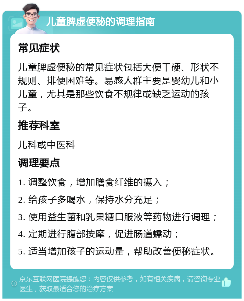 儿童脾虚便秘的调理指南 常见症状 儿童脾虚便秘的常见症状包括大便干硬、形状不规则、排便困难等。易感人群主要是婴幼儿和小儿童，尤其是那些饮食不规律或缺乏运动的孩子。 推荐科室 儿科或中医科 调理要点 1. 调整饮食，增加膳食纤维的摄入； 2. 给孩子多喝水，保持水分充足； 3. 使用益生菌和乳果糖口服液等药物进行调理； 4. 定期进行腹部按摩，促进肠道蠕动； 5. 适当增加孩子的运动量，帮助改善便秘症状。