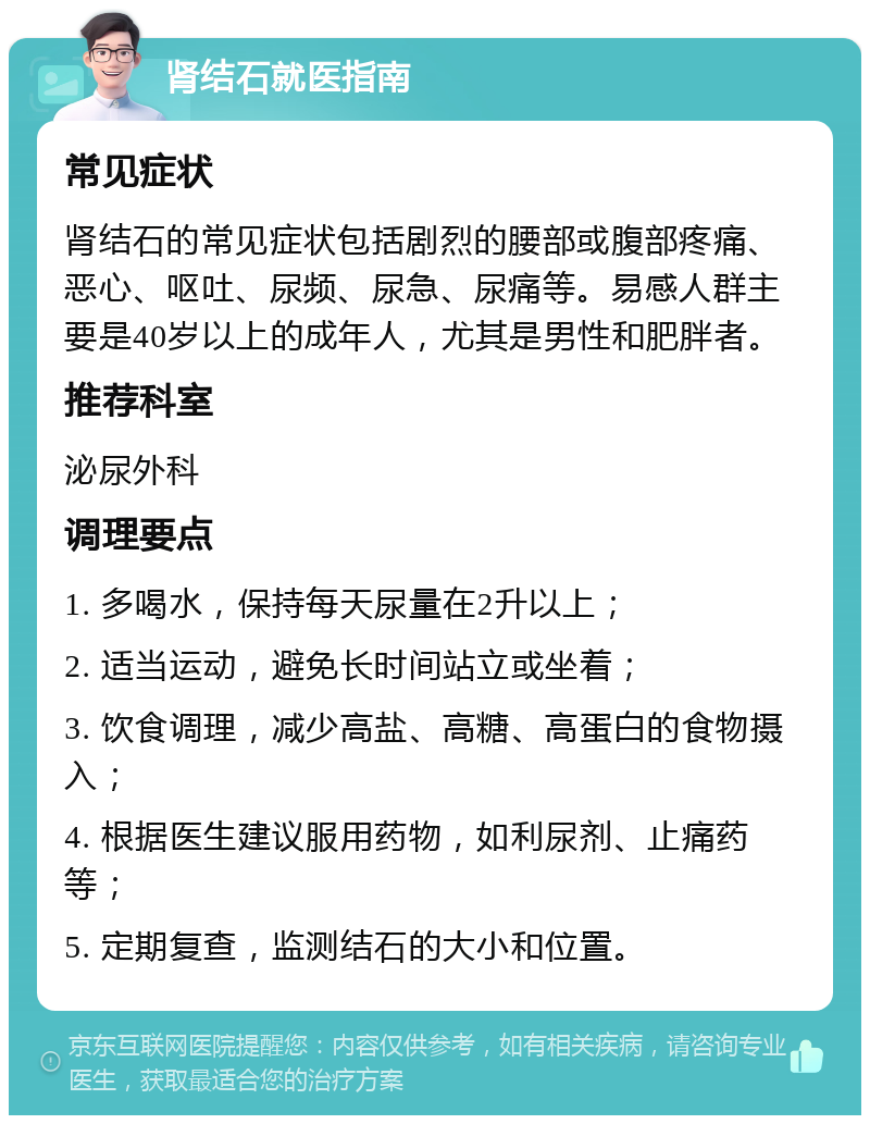 肾结石就医指南 常见症状 肾结石的常见症状包括剧烈的腰部或腹部疼痛、恶心、呕吐、尿频、尿急、尿痛等。易感人群主要是40岁以上的成年人，尤其是男性和肥胖者。 推荐科室 泌尿外科 调理要点 1. 多喝水，保持每天尿量在2升以上； 2. 适当运动，避免长时间站立或坐着； 3. 饮食调理，减少高盐、高糖、高蛋白的食物摄入； 4. 根据医生建议服用药物，如利尿剂、止痛药等； 5. 定期复查，监测结石的大小和位置。