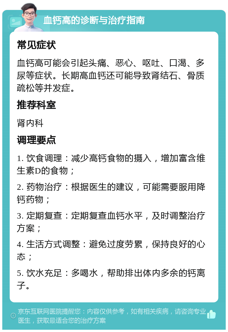 血钙高的诊断与治疗指南 常见症状 血钙高可能会引起头痛、恶心、呕吐、口渴、多尿等症状。长期高血钙还可能导致肾结石、骨质疏松等并发症。 推荐科室 肾内科 调理要点 1. 饮食调理：减少高钙食物的摄入，增加富含维生素D的食物； 2. 药物治疗：根据医生的建议，可能需要服用降钙药物； 3. 定期复查：定期复查血钙水平，及时调整治疗方案； 4. 生活方式调整：避免过度劳累，保持良好的心态； 5. 饮水充足：多喝水，帮助排出体内多余的钙离子。