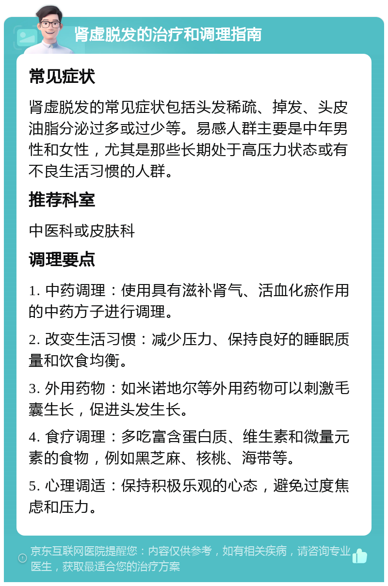 肾虚脱发的治疗和调理指南 常见症状 肾虚脱发的常见症状包括头发稀疏、掉发、头皮油脂分泌过多或过少等。易感人群主要是中年男性和女性，尤其是那些长期处于高压力状态或有不良生活习惯的人群。 推荐科室 中医科或皮肤科 调理要点 1. 中药调理：使用具有滋补肾气、活血化瘀作用的中药方子进行调理。 2. 改变生活习惯：减少压力、保持良好的睡眠质量和饮食均衡。 3. 外用药物：如米诺地尔等外用药物可以刺激毛囊生长，促进头发生长。 4. 食疗调理：多吃富含蛋白质、维生素和微量元素的食物，例如黑芝麻、核桃、海带等。 5. 心理调适：保持积极乐观的心态，避免过度焦虑和压力。