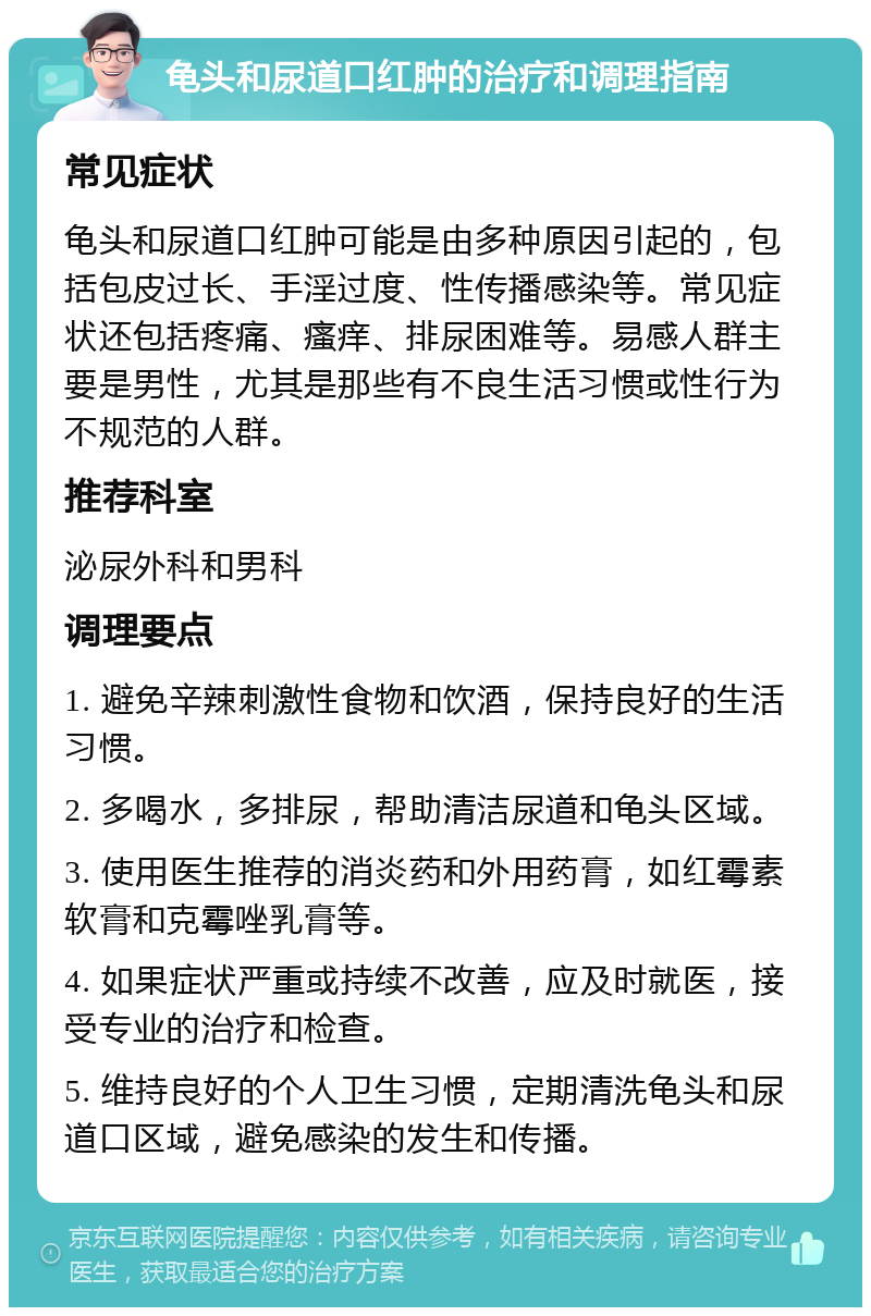 龟头和尿道口红肿的治疗和调理指南 常见症状 龟头和尿道口红肿可能是由多种原因引起的，包括包皮过长、手淫过度、性传播感染等。常见症状还包括疼痛、瘙痒、排尿困难等。易感人群主要是男性，尤其是那些有不良生活习惯或性行为不规范的人群。 推荐科室 泌尿外科和男科 调理要点 1. 避免辛辣刺激性食物和饮酒，保持良好的生活习惯。 2. 多喝水，多排尿，帮助清洁尿道和龟头区域。 3. 使用医生推荐的消炎药和外用药膏，如红霉素软膏和克霉唑乳膏等。 4. 如果症状严重或持续不改善，应及时就医，接受专业的治疗和检查。 5. 维持良好的个人卫生习惯，定期清洗龟头和尿道口区域，避免感染的发生和传播。