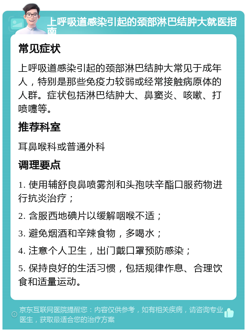 上呼吸道感染引起的颈部淋巴结肿大就医指南 常见症状 上呼吸道感染引起的颈部淋巴结肿大常见于成年人，特别是那些免疫力较弱或经常接触病原体的人群。症状包括淋巴结肿大、鼻窦炎、咳嗽、打喷嚏等。 推荐科室 耳鼻喉科或普通外科 调理要点 1. 使用辅舒良鼻喷雾剂和头孢呋辛酯口服药物进行抗炎治疗； 2. 含服西地碘片以缓解咽喉不适； 3. 避免烟酒和辛辣食物，多喝水； 4. 注意个人卫生，出门戴口罩预防感染； 5. 保持良好的生活习惯，包括规律作息、合理饮食和适量运动。