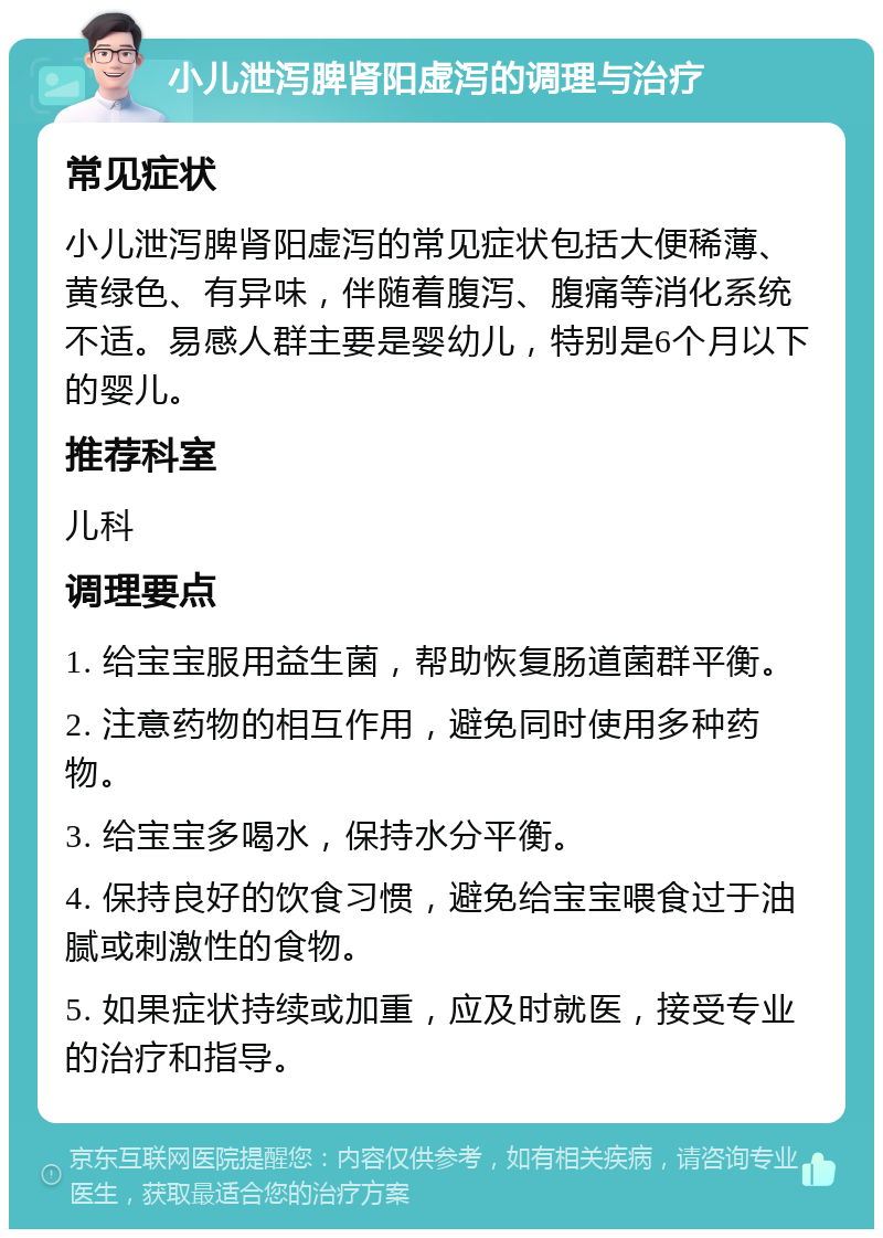 小儿泄泻脾肾阳虚泻的调理与治疗 常见症状 小儿泄泻脾肾阳虚泻的常见症状包括大便稀薄、黄绿色、有异味，伴随着腹泻、腹痛等消化系统不适。易感人群主要是婴幼儿，特别是6个月以下的婴儿。 推荐科室 儿科 调理要点 1. 给宝宝服用益生菌，帮助恢复肠道菌群平衡。 2. 注意药物的相互作用，避免同时使用多种药物。 3. 给宝宝多喝水，保持水分平衡。 4. 保持良好的饮食习惯，避免给宝宝喂食过于油腻或刺激性的食物。 5. 如果症状持续或加重，应及时就医，接受专业的治疗和指导。